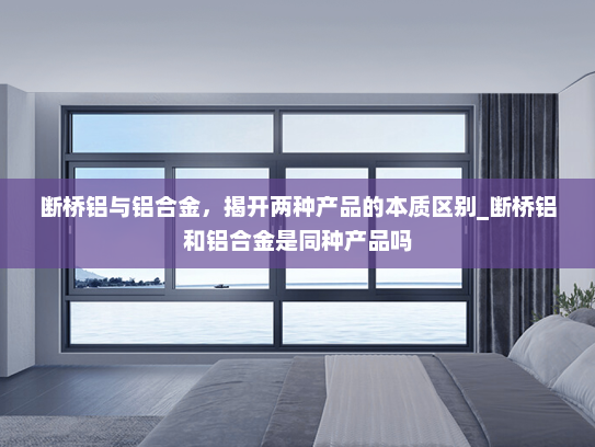 断桥铝与铝合金，揭开两种产品的本质区别_断桥铝和铝合金是同种产品吗