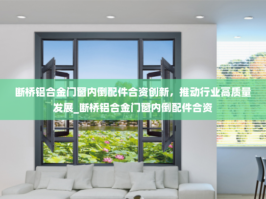 断桥铝合金门窗内倒配件合资创新，推动行业高质量发展_断桥铝合金门窗内倒配件合资