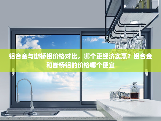 铝合金与断桥铝价格对比，哪个更经济实惠？铝合金和断桥铝的价格哪个便宜