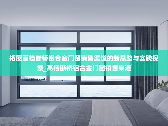 拓展高档断桥铝合金门窗销售渠道的新思路与实践探索_高档断桥铝合金门窗销售渠道