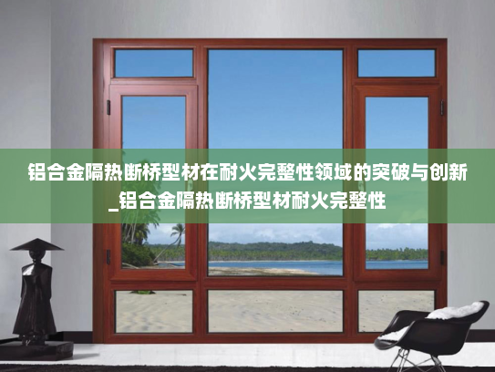 铝合金隔热断桥型材在耐火完整性领域的突破与创新_铝合金隔热断桥型材耐火完整性