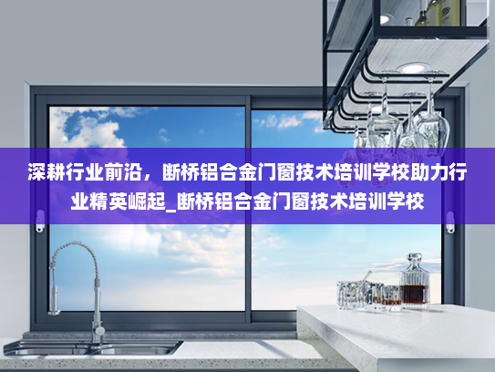 深耕行业前沿，断桥铝合金门窗技术培训学校助力行业精英崛起_断桥铝合金门窗技术培训学校