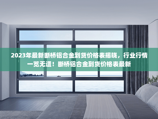 2023年最新断桥铝合金到货价格表揭晓，行业行情一览无遗！断桥铝合金到货价格表最新