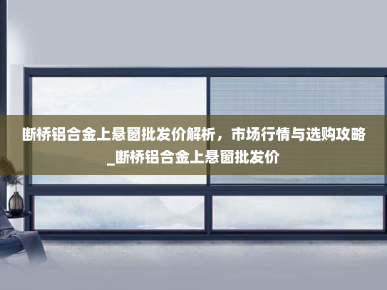 断桥铝合金上悬窗批发价解析，市场行情与选购攻略_断桥铝合金上悬窗批发价