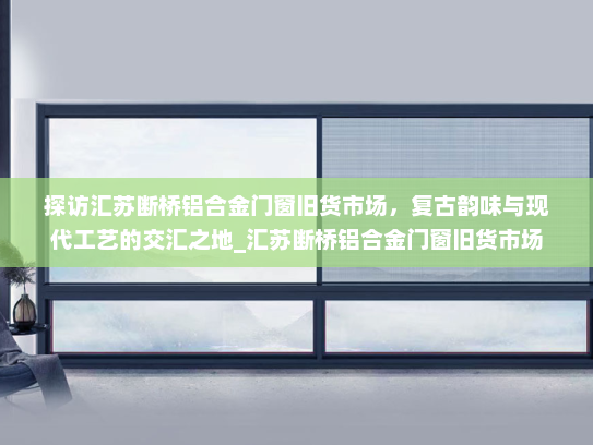 探访汇苏断桥铝合金门窗旧货市场，复古韵味与现代工艺的交汇之地_汇苏断桥铝合金门窗旧货市场