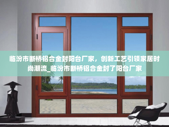临汾市断桥铝合金封阳台厂家，创新工艺引领家居时尚潮流_临汾市断桥铝合金封了阳台厂家